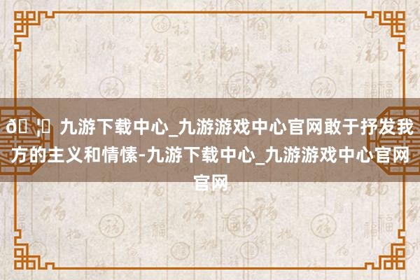 🦄九游下载中心_九游游戏中心官网敢于抒发我方的主义和情愫-九游下载中心_九游游戏中心官网