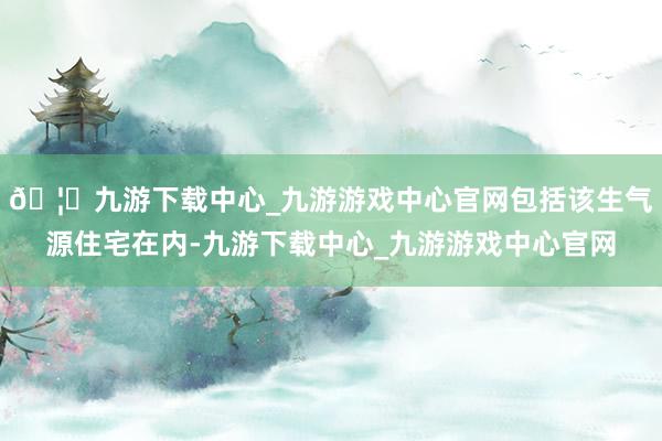 🦄九游下载中心_九游游戏中心官网包括该生气源住宅在内-九游下载中心_九游游戏中心官网