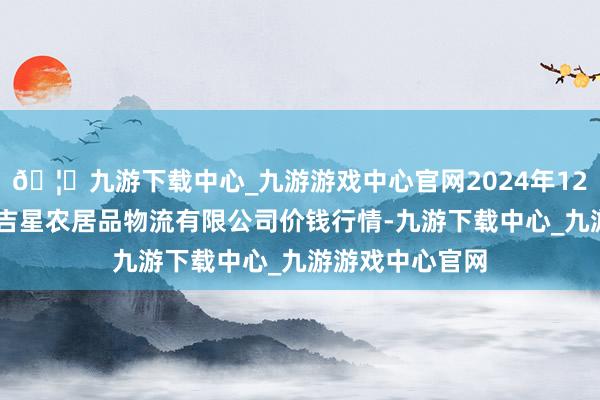 🦄九游下载中心_九游游戏中心官网2024年12月17日长春海吉星农居品物流有限公司价钱行情-九游下载中心_九游游戏中心官网