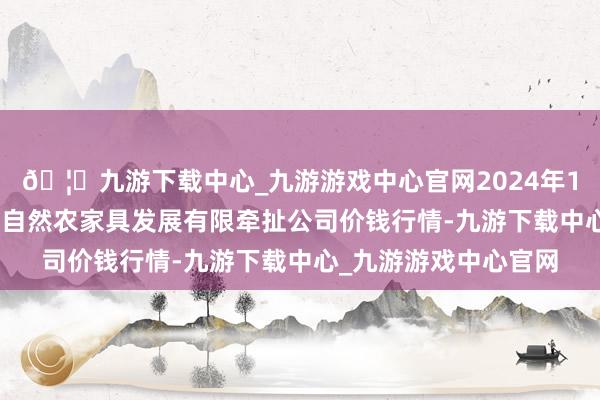 🦄九游下载中心_九游游戏中心官网2024年12月17日金昌市金川自然农家具发展有限牵扯公司价钱行情-九游下载中心_九游游戏中心官网