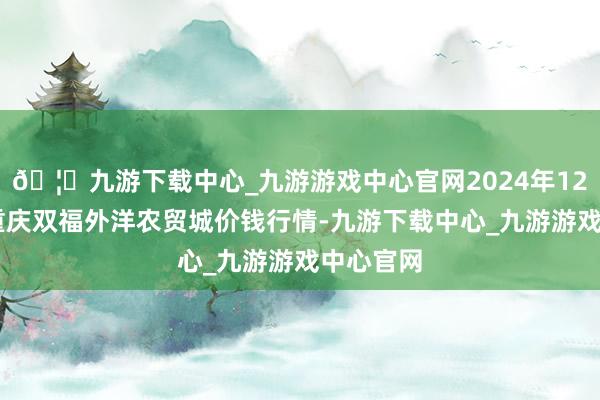 🦄九游下载中心_九游游戏中心官网2024年12月17日重庆双福外洋农贸城价钱行情-九游下载中心_九游游戏中心官网