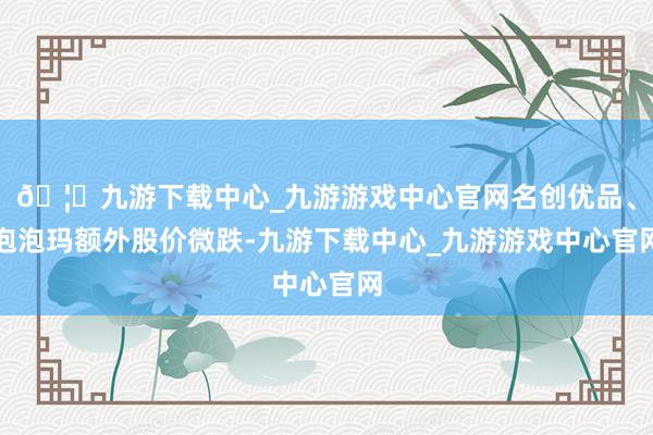 🦄九游下载中心_九游游戏中心官网名创优品、泡泡玛额外股价微跌-九游下载中心_九游游戏中心官网