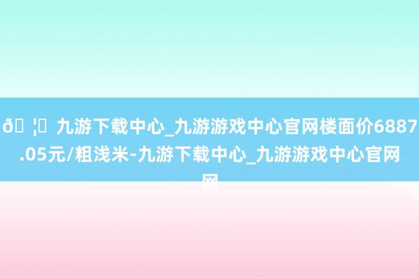 🦄九游下载中心_九游游戏中心官网楼面价6887.05元/粗浅米-九游下载中心_九游游戏中心官网