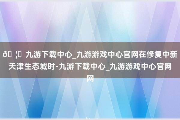 🦄九游下载中心_九游游戏中心官网在修复中新天津生态城时-九游下载中心_九游游戏中心官网