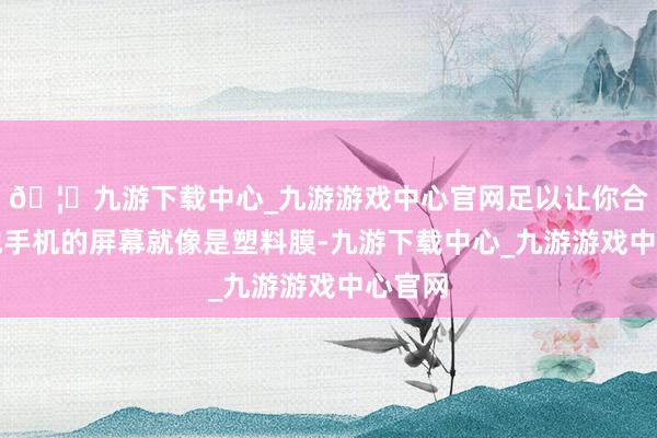 🦄九游下载中心_九游游戏中心官网足以让你合计其他手机的屏幕就像是塑料膜-九游下载中心_九游游戏中心官网