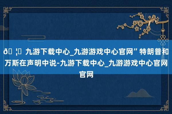 🦄九游下载中心_九游游戏中心官网”特朗普和万斯在声明中说-九游下载中心_九游游戏中心官网