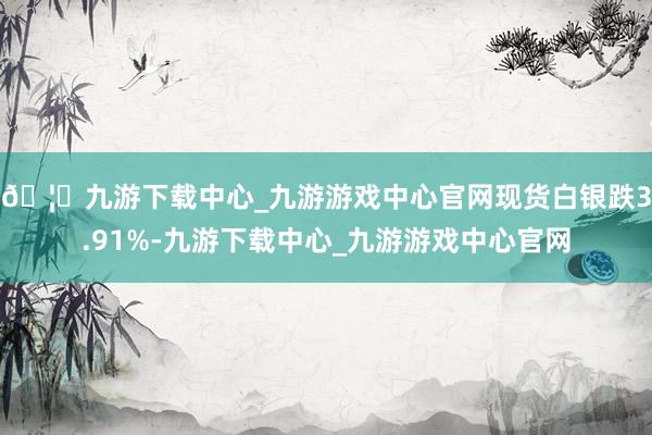 🦄九游下载中心_九游游戏中心官网现货白银跌3.91%-九游下载中心_九游游戏中心官网