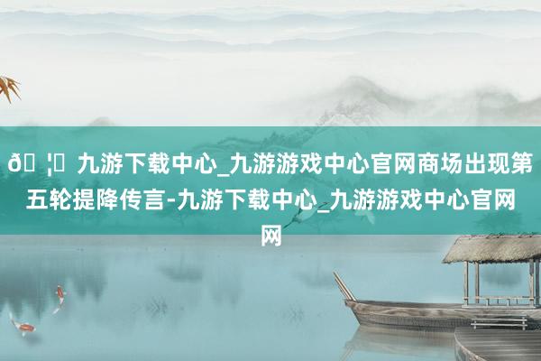 🦄九游下载中心_九游游戏中心官网商场出现第五轮提降传言-九游下载中心_九游游戏中心官网