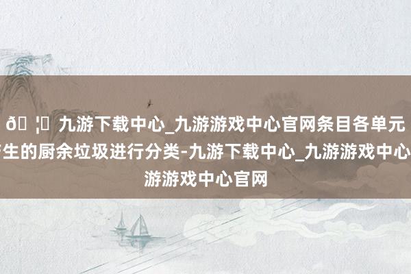 🦄九游下载中心_九游游戏中心官网条目各单元把产生的厨余垃圾进行分类-九游下载中心_九游游戏中心官网