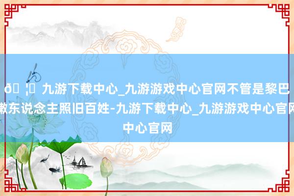 🦄九游下载中心_九游游戏中心官网不管是黎巴嫩东说念主照旧百姓-九游下载中心_九游游戏中心官网