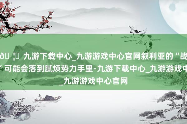 🦄九游下载中心_九游游戏中心官网叙利亚的“战术刀兵”可能会落到腻烦势力手里-九游下载中心_九游游戏中心官网