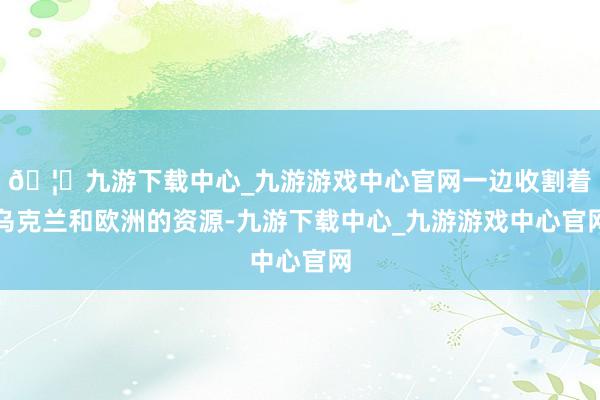 🦄九游下载中心_九游游戏中心官网一边收割着乌克兰和欧洲的资源-九游下载中心_九游游戏中心官网