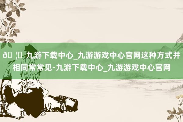 🦄九游下载中心_九游游戏中心官网这种方式并相同常常见-九游下载中心_九游游戏中心官网