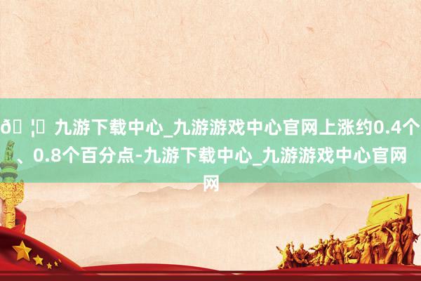 🦄九游下载中心_九游游戏中心官网上涨约0.4个、0.8个百分点-九游下载中心_九游游戏中心官网