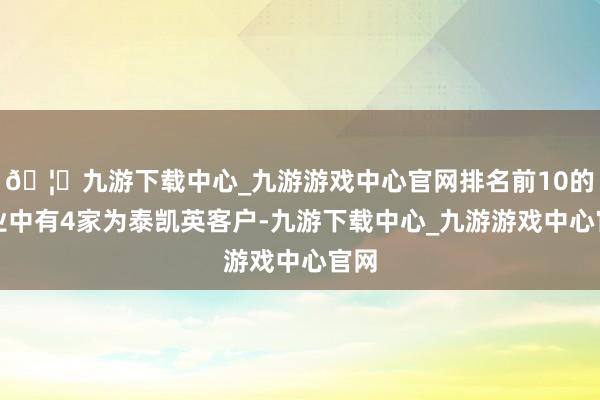 🦄九游下载中心_九游游戏中心官网排名前10的企业中有4家为泰凯英客户-九游下载中心_九游游戏中心官网