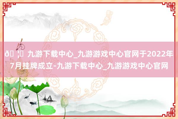 🦄九游下载中心_九游游戏中心官网于2022年7月挂牌成立-九游下载中心_九游游戏中心官网