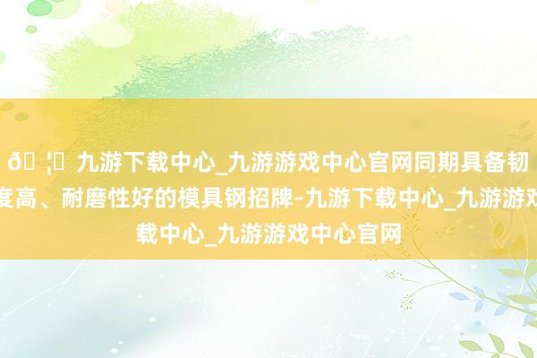 🦄九游下载中心_九游游戏中心官网同期具备韧性好、硬度高、耐磨性好的模具钢招牌-九游下载中心_九游游戏中心官网