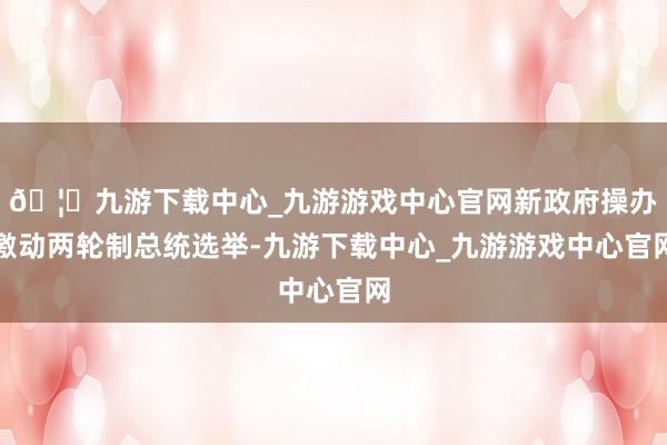 🦄九游下载中心_九游游戏中心官网新政府操办激动两轮制总统选举-九游下载中心_九游游戏中心官网