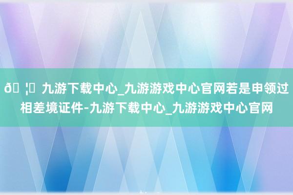 🦄九游下载中心_九游游戏中心官网若是申领过相差境证件-九游下载中心_九游游戏中心官网