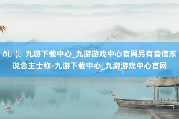 🦄九游下载中心_九游游戏中心官网另有音信东说念主士称-九游下载中心_九游游戏中心官网