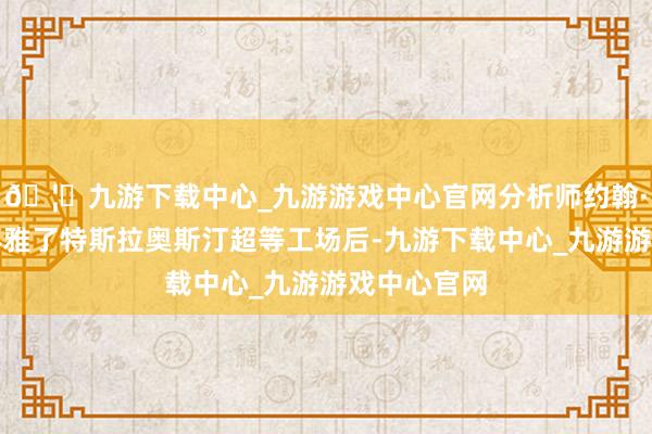 🦄九游下载中心_九游游戏中心官网分析师约翰·墨菲在参不雅了特斯拉奥斯汀超等工场后-九游下载中心_九游游戏中心官网