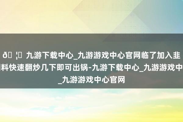 🦄九游下载中心_九游游戏中心官网临了加入韭菜和调料快速翻炒几下即可出锅-九游下载中心_九游游戏中心官网