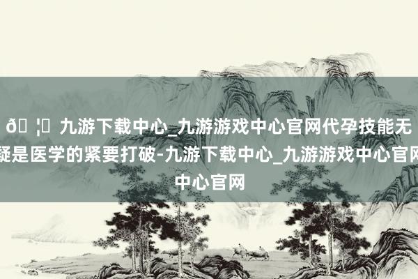 🦄九游下载中心_九游游戏中心官网代孕技能无疑是医学的紧要打破-九游下载中心_九游游戏中心官网