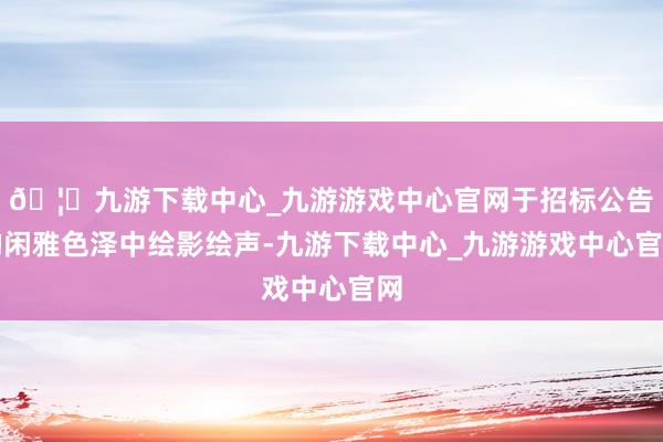 🦄九游下载中心_九游游戏中心官网于招标公告的闲雅色泽中绘影绘声-九游下载中心_九游游戏中心官网