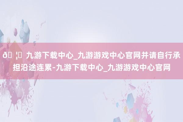 🦄九游下载中心_九游游戏中心官网并请自行承担沿途连累-九游下载中心_九游游戏中心官网