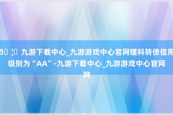 🦄九游下载中心_九游游戏中心官网锂科转债信用级别为“AA”-九游下载中心_九游游戏中心官网