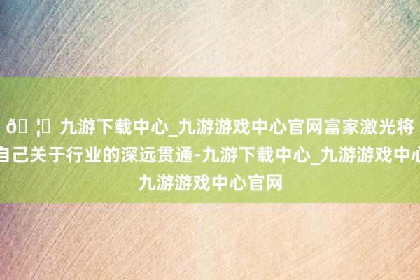 🦄九游下载中心_九游游戏中心官网富家激光将哄骗自己关于行业的深远贯通-九游下载中心_九游游戏中心官网