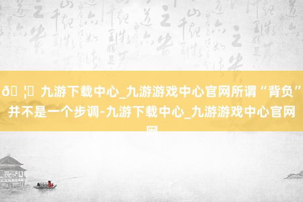 🦄九游下载中心_九游游戏中心官网所谓“背负”并不是一个步调-九游下载中心_九游游戏中心官网