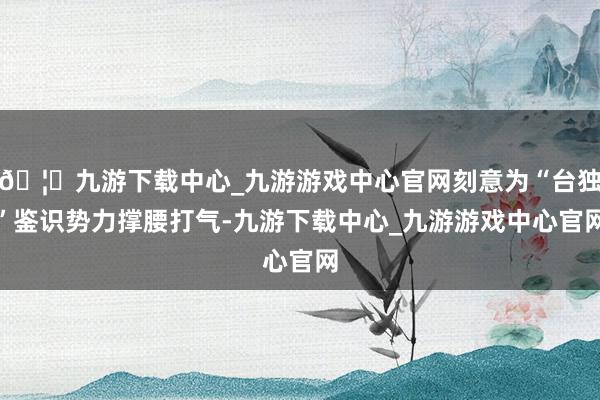 🦄九游下载中心_九游游戏中心官网刻意为“台独”鉴识势力撑腰打气-九游下载中心_九游游戏中心官网