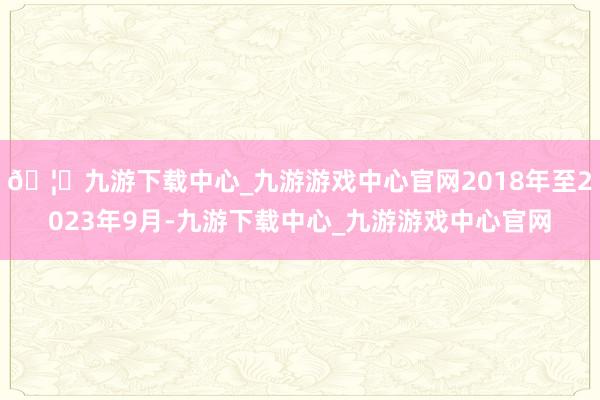 🦄九游下载中心_九游游戏中心官网2018年至2023年9月-九游下载中心_九游游戏中心官网