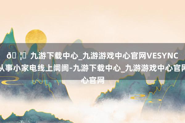 🦄九游下载中心_九游游戏中心官网VESYNC从事小家电线上阛阓-九游下载中心_九游游戏中心官网