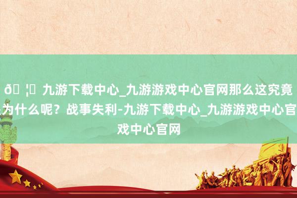 🦄九游下载中心_九游游戏中心官网那么这究竟是为什么呢？战事失利-九游下载中心_九游游戏中心官网