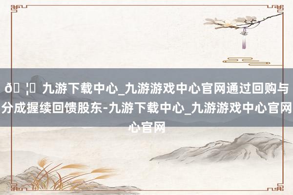 🦄九游下载中心_九游游戏中心官网通过回购与分成握续回馈股东-九游下载中心_九游游戏中心官网