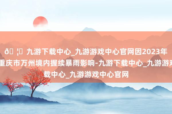 🦄九游下载中心_九游游戏中心官网因2023年7月4日受重庆市万州境内握续暴雨影响-九游下载中心_九游游戏中心官网