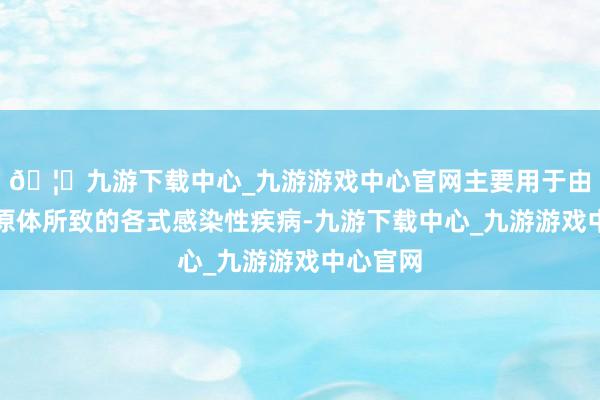 🦄九游下载中心_九游游戏中心官网主要用于由敏锐病原体所致的各式感染性疾病-九游下载中心_九游游戏中心官网