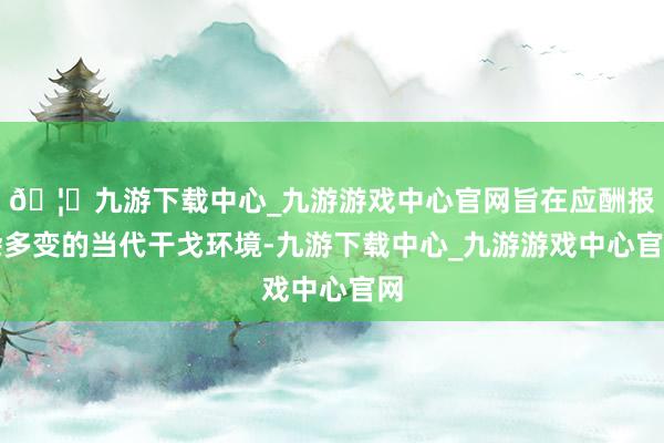 🦄九游下载中心_九游游戏中心官网旨在应酬报杂多变的当代干戈环境-九游下载中心_九游游戏中心官网