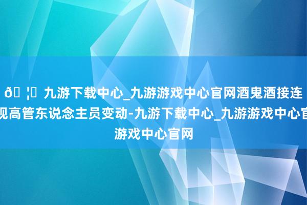 🦄九游下载中心_九游游戏中心官网酒鬼酒接连出现高管东说念主员变动-九游下载中心_九游游戏中心官网