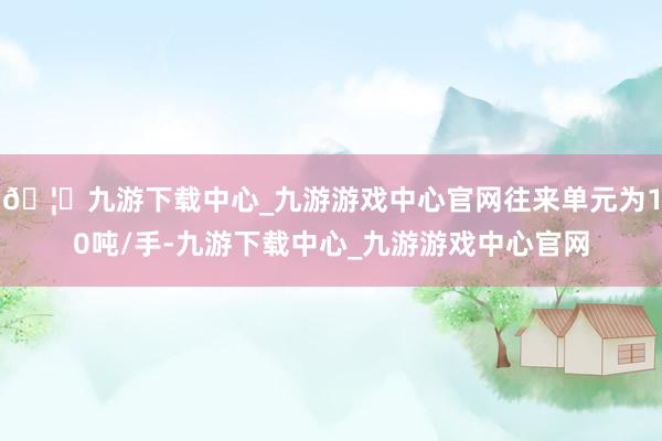 🦄九游下载中心_九游游戏中心官网往来单元为10吨/手-九游下载中心_九游游戏中心官网