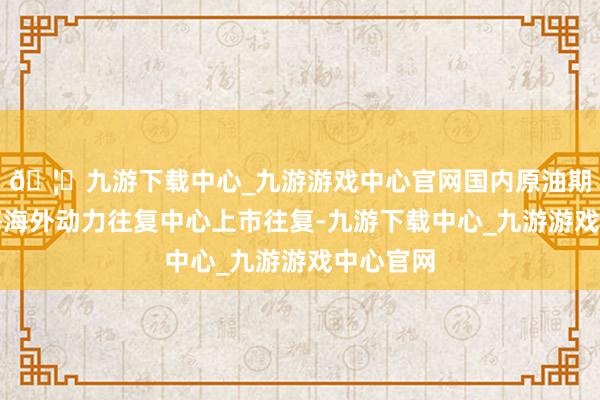 🦄九游下载中心_九游游戏中心官网国内原油期货在上海海外动力往复中心上市往复-九游下载中心_九游游戏中心官网