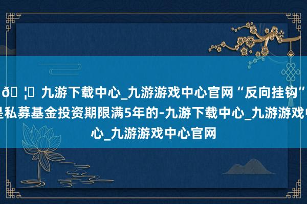 🦄九游下载中心_九游游戏中心官网“反向挂钩”的机制是私募基金投资期限满5年的-九游下载中心_九游游戏中心官网