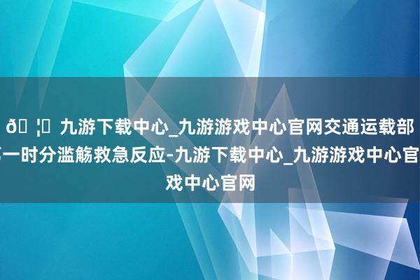 🦄九游下载中心_九游游戏中心官网交通运载部第一时分滥觞救急反应-九游下载中心_九游游戏中心官网