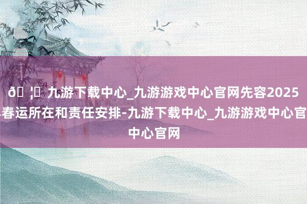 🦄九游下载中心_九游游戏中心官网先容2025年春运所在和责任安排-九游下载中心_九游游戏中心官网