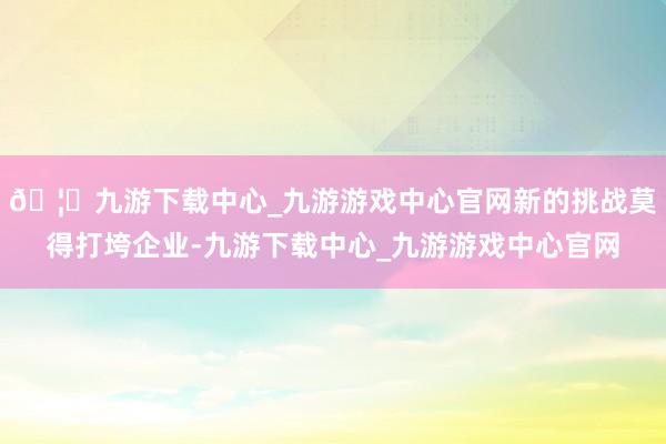 🦄九游下载中心_九游游戏中心官网新的挑战莫得打垮企业-九游下载中心_九游游戏中心官网