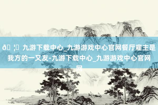 🦄九游下载中心_九游游戏中心官网餐厅雇主是我方的一又友-九游下载中心_九游游戏中心官网