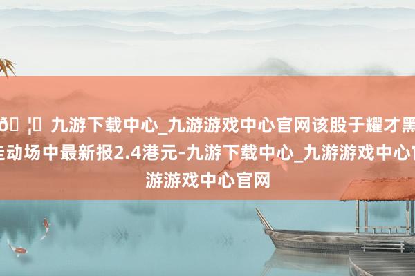 🦄九游下载中心_九游游戏中心官网该股于耀才黑市走动场中最新报2.4港元-九游下载中心_九游游戏中心官网