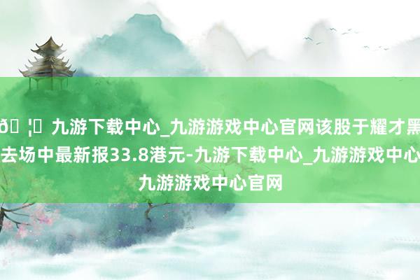 🦄九游下载中心_九游游戏中心官网该股于耀才黑市来去场中最新报33.8港元-九游下载中心_九游游戏中心官网